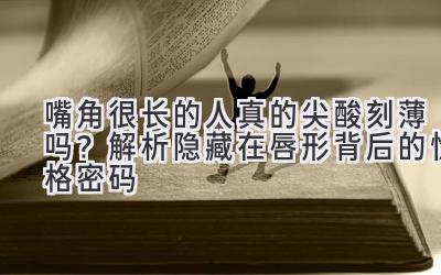 嘴角很长的人真的尖酸刻薄吗?解析隐藏在唇形背后的性格密码-图片1