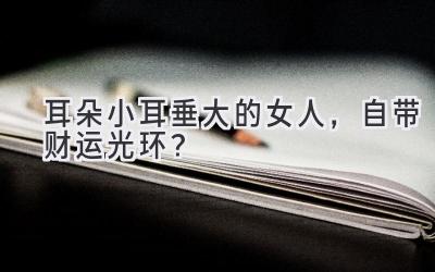 耳朵小耳垂大的女人,自带财运光环?-图片1