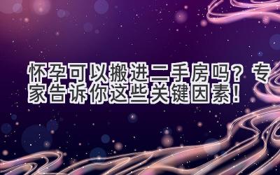 怀孕可以搬进二手房吗?专家告诉你这些关键因素!-图片1