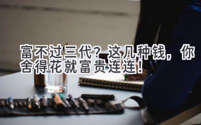 富不过三代?这几种钱,你舍得花就富贵连连!-图片1