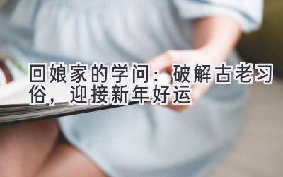 回娘家的学问:破解古老习俗,迎接新年好运-图片1