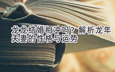 龙龙结婚相冲吗?解析龙年夫妻的性格与运势-图片1
