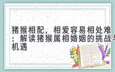 猪猴相配,相爱容易相处难:解读猪猴属相婚姻的挑战与机遇-图片1