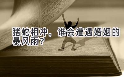 猪蛇相冲,谁会遭遇婚姻的暴风雨?-图片1