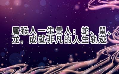 属猴人一生贵人:蛇、鼠、龙,成就非凡的人生轨迹-图片1