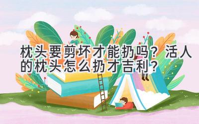 枕头要剪坏才能扔吗?活人的枕头怎么扔才吉利?-图片1