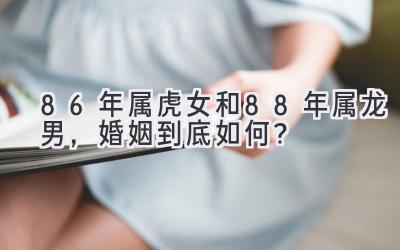 86年属虎女和88年属龙男,婚姻到底如何?-图片1