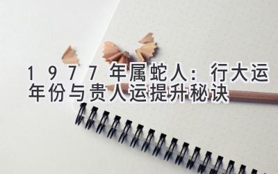 1977年属蛇人：行大运年份与贵人运提升秘诀-图片1