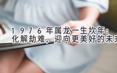 1976年属龙一生坎年：化解劫难，迎向更美好的未来-图片1
