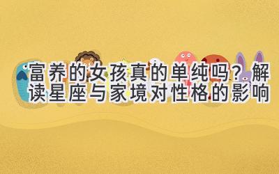 富养的女孩真的单纯吗？解读星座与家境对性格的影响-图片1