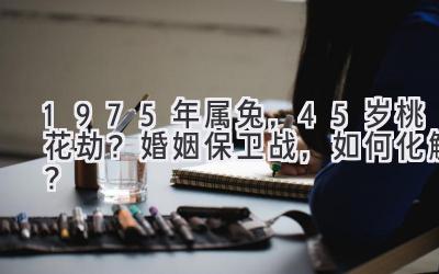 1975年属兔，45岁桃花劫？婚姻保卫战，如何化解？-图片1