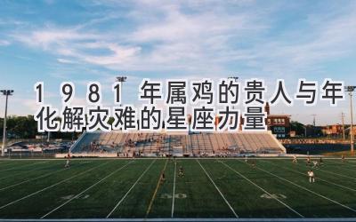 1981年属鸡的贵人与2020年化解灾难的星座力量-图片1