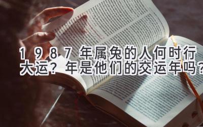 1987年属兔的人何时行大运？2022年是他们的交运年吗？-图片1
