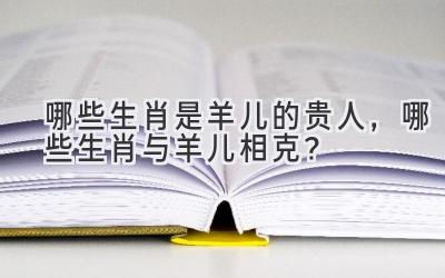 哪些生肖是羊儿的贵人，哪些生肖与羊儿相克？-图片1