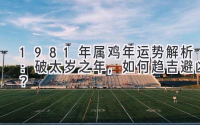 1981年属鸡2020年运势解析：破太岁之年，如何趋吉避凶？-图片1