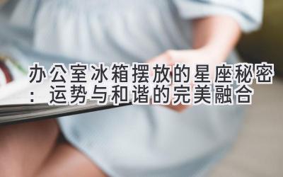 办公室冰箱摆放的星座秘密：运势与和谐的完美融合-图片1