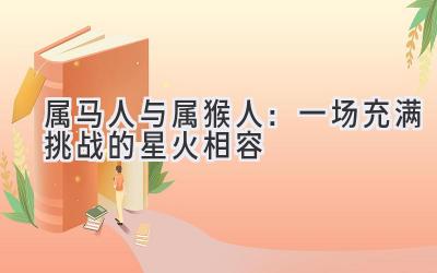属马人与属猴人:一场充满挑战的星火相容-图片1