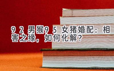 92男猴95女猪婚配:相害之缘,如何化解?-图片1