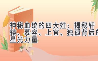 神秘血统的四大姓:揭秘轩辕、慕容、上官、独孤背后的星光力量-图片1