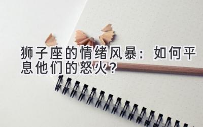 狮子座的情绪风暴：如何平息他们的怒火？-图片1
