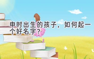 申时出生的孩子，如何起一个好名字？-图片1