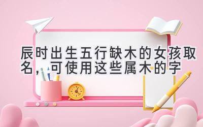 辰时出生五行缺木的女孩取名,可使用这些属木的字-图片1