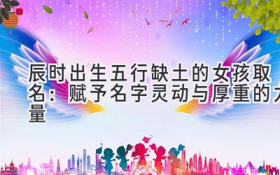 辰时出生五行缺土的女孩取名:赋予名字灵动与厚重的力量-图片1