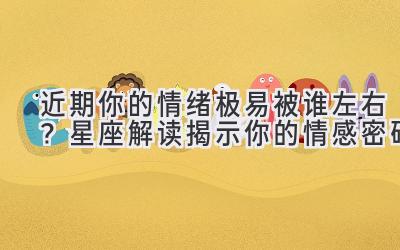 近期你的情绪极易被谁左右?星座解读揭示你的情感密码-图片1