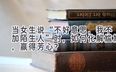 当女生说“不好意思,我不加陌生人”时,如何化解尴尬,赢得芳心?-图片1