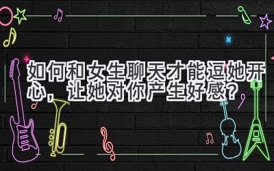 如何和女生聊天才能逗她开心，让她对你产生好感？-图片1