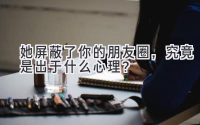 她屏蔽了你的朋友圈,究竟是出于什么心理?-图片1