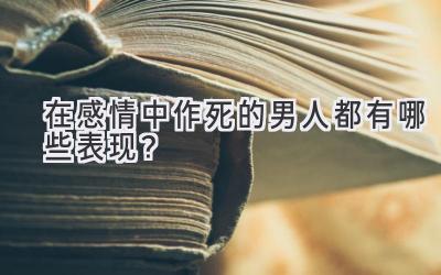 在感情中作死的男人都有哪些表现?-图片1
