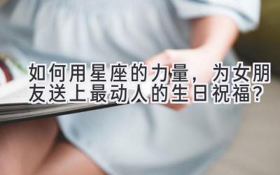 如何用星座的力量,为女朋友送上最动人的生日祝福?-图片1