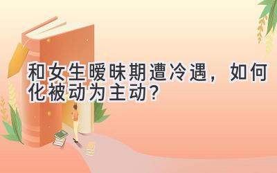 和女生暧昧期遭冷遇,如何化被动为主动?-图片1