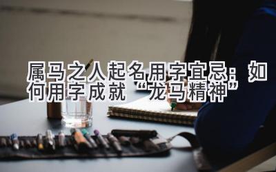 属马之人起名用字宜忌:如何用字成就“龙马精神”-图片1