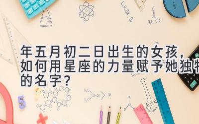 2020年五月初二日出生的女孩,如何用星座的力量赋予她独特的名字?-图片1