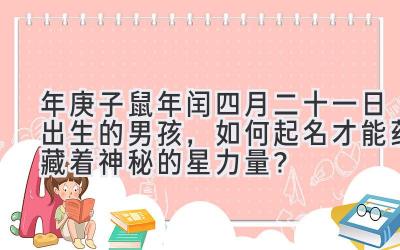 2020年庚子鼠年闰四月二十一日出生的男孩,如何起名才能蕴藏着神秘的星力量?-图片1