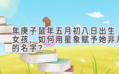 2020年庚子鼠年五月初八日出生女孩,如何用星象赋予她非凡的名字?-图片1