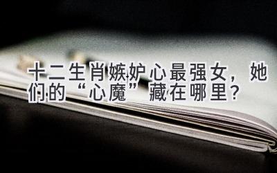 十二生肖嫉妒心最强女,她们的“心魔”藏在哪里?-图片1