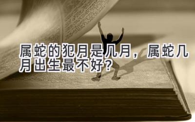 属蛇的犯月是几月,属蛇几月出生最不好?-图片1