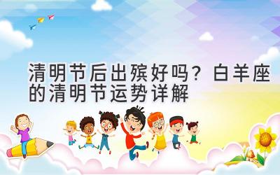 清明节后出殡好吗?白羊座的清明节运势详解-图片1