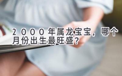 2000年属龙宝宝,哪个月份出生最旺盛?-图片1