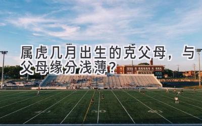 属虎几月出生的克父母,与父母缘分浅薄?-图片1