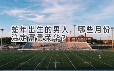 蛇年出生的男人,哪些月份注定富贵荣华?-图片1