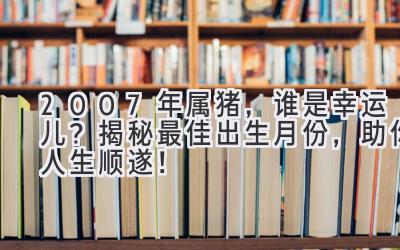 2007年属猪，谁是幸运儿？揭秘最佳出生月份，助你人生顺遂！-图片1