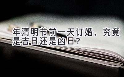 2020年清明节前一天订婚,究竟是吉日还是凶日?-图片1