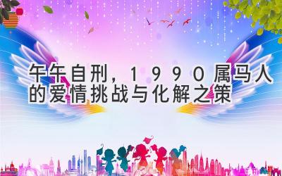 午午自刑,1990属马人的爱情挑战与化解之策-图片1