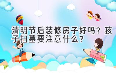 清明节后装修房子好吗?孩子扫墓要注意什么?-图片1