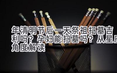 2020年清明节后一天祭祖扫墓吉利吗?孕妇能扫墓吗?从星座角度解读-图片1