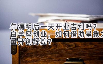 2020年清明后一天开业吉利吗?白羊座创业,如何借助星象力量开创辉煌?-图片1